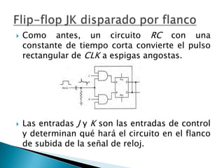    Como antes, un circuito RC con una
    constante de tiempo corta convierte el pulso
    rectangular de CLK a espigas angostas.




   Las entradas J y K son las entradas de control
    y determinan qué hará el circuito en el flanco
    de subida de la señal de reloj.
 