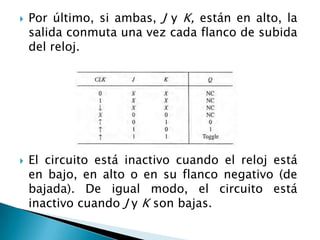    Por último, si ambas, J y K, están en alto, la
    salida conmuta una vez cada flanco de subida
    del reloj.




   El circuito está inactivo cuando el reloj está
    en bajo, en alto o en su flanco negativo (de
    bajada). De igual modo, el circuito está
    inactivo cuando J y K son bajas.
 