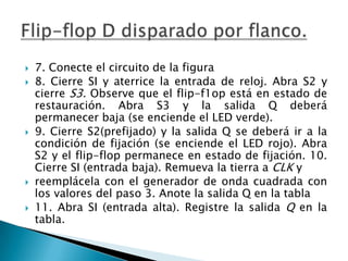   7. Conecte el circuito de la figura
   8. Cierre SI y aterrice la entrada de reloj. Abra S2 y
    cierre S3. Observe que el flip-f1op está en estado de
    restauración. Abra S3 y la salida Q deberá
    permanecer baja (se enciende el LED verde).
   9. Cierre S2(prefijado) y la salida Q se deberá ir a la
    condición de fijación (se enciende el LED rojo). Abra
    S2 y el flip-flop permanece en estado de fijación. 10.
    Cierre SI (entrada baja). Remueva la tierra a CLK y
   reemplácela con el generador de onda cuadrada con
    los valores del paso 3. Anote la salida Q en la tabla
   11. Abra SI (entrada alta). Registre la salida Q en la
    tabla.
 