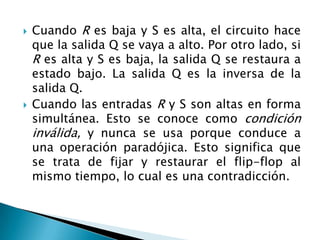    Cuando R es baja y S es alta, el circuito hace
    que la salida Q se vaya a alto. Por otro lado, si
    R es alta y S es baja, la salida Q se restaura a
    estado bajo. La salida Q es la inversa de la
    salida Q.
   Cuando las entradas R y S son altas en forma
    simultánea. Esto se conoce como condición
    inválida, y nunca se usa porque conduce a
    una operación paradójica. Esto significa que
    se trata de fijar y restaurar el flip-flop al
    mismo tiempo, lo cual es una contradicción.
 