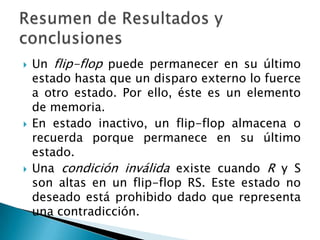    Un flip-flop puede permanecer en su último
    estado hasta que un disparo externo lo fuerce
    a otro estado. Por ello, éste es un elemento
    de memoria.
   En estado inactivo, un flip-flop almacena o
    recuerda porque permanece en su último
    estado.
   Una condición inválida existe cuando R y S
    son altas en un flip-flop RS. Este estado no
    deseado está prohibido dado que representa
    una contradicción.
 