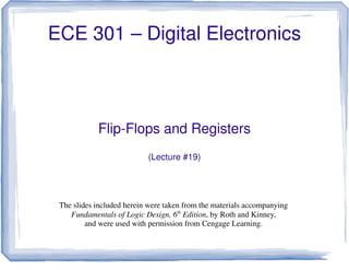 ECE 301 – Digital Electronics
Flip-Flops and Registers
(Lecture #19)
The slides included herein were taken from the materials accompanying
Fundamentals of Logic Design, 6th
Edition, by Roth and Kinney,
and were used with permission from Cengage Learning.
 
