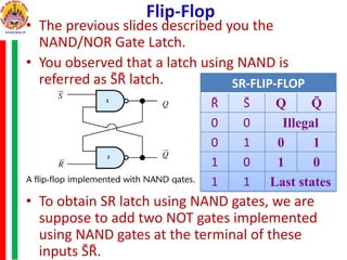Flip-Flop
• The previous slides described you the
NAND/NOR Gate Latch.
• You observed that a latch using NAND is
referred as S̄R̄ latch.
• To obtain SR latch using NAND gates, we are
suppose to add two NOT gates implemented
using NAND gates at the terminal of these
inputs S̄R̄.
SR-FLIP-FLOP
R̄ S̄ Q Q̄
0 0 Illegal
0 1 0 1
1 0 1 0
1 1 Last states
 