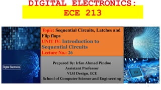 DIGITAL ELECTRONICS:
ECE 213
Prepared By: Irfan Ahmad Pindoo
Assistant Professor
VLSI Design, ECE
School of Computer Science and Engineering
Topic: Sequential Circuits, Latches and
Flip flops
UNIT IV: Introduction to
Sequential Circuits
Lecture No.: 26
1
 
