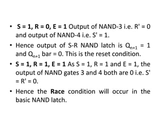 • S = 1, R = 0, E = 1 Output of NAND-3 i.e. R' = 0
and output of NAND-4 i.e. S' = 1.
• Hence output of S-R NAND latch is Qn+1 = 1
and Qn+1 bar = 0. This is the reset condition.
• S = 1, R = 1, E = 1 As S = 1, R = 1 and E = 1, the
output of NAND gates 3 and 4 both are 0 i.e. S'
= R' = 0.
• Hence the Race condition will occur in the
basic NAND latch.
 