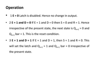 Operation
• 1 E = 0 Latch is disabled. Hence no change in output.
• 2 E = 1 and D = 0 If E = 1 and D = 0 then S = 0 and R = 1. Hence
irrespective of the present state, the next state is Qn+1 = 0 and
Qn+1 bar = 1. This is the reset condition.
• 3 E = 1 and D = 1 If E = 1 and D = 1, then S = 1 and R = 0. This
will set the latch and Qn+1 = 1 and Qn+1 bar = 0 irrespective of
the present state.
 