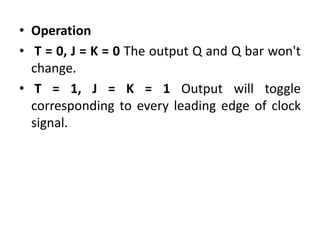 • Operation
• T = 0, J = K = 0 The output Q and Q bar won't
change.
• T = 1, J = K = 1 Output will toggle
corresponding to every leading edge of clock
signal.
 