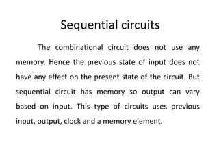 Sequential circuits
The combinational circuit does not use any
memory. Hence the previous state of input does not
have any effect on the present state of the circuit. But
sequential circuit has memory so output can vary
based on input. This type of circuits uses previous
input, output, clock and a memory element.
 