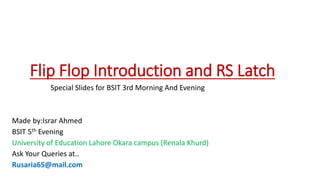 Flip Flop Introduction and RS Latch
Special Slides for BSIT 3rd Morning And Evening
Made by:Israr Ahmed
BSIT 5th Evening
University of Education Lahore Okara campus (Renala Khurd)
Ask Your Queries at..
Rusaria65@mail.com
 