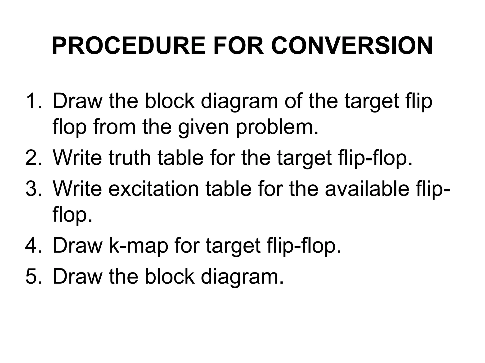 PROCEDURE FOR CONVERSION
1. Draw the block diagram of the target flip
flop from the given problem.
2. Write truth table for the target flip-flop.
3. Write excitation table for the available flip-
flop.
4. Draw k-map for target flip-flop.
5. Draw the block diagram.
 
