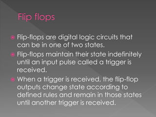  Flip-flops are digital logic circuits that
can be in one of two states.
 Flip-flops maintain their state indefinitely
until an input pulse called a trigger is
received.
 When a trigger is received, the flip-flop
outputs change state according to
defined rules and remain in those states
until another trigger is received.
 