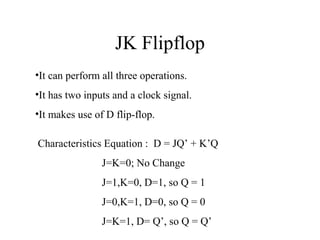 JK Flipflop
Characteristics Equation : D = JQ’ + K’Q
J=K=0; No Change
J=1,K=0, D=1, so Q = 1
J=0,K=1, D=0, so Q = 0
J=K=1, D= Q’, so Q = Q’
•It can perform all three operations.
•It has two inputs and a clock signal.
•It makes use of D flip-flop.
 