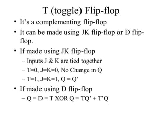 T (toggle) Flip-flop
• It’s a complementing flip-flop
• It can be made using JK flip-flop or D flip-
flop.
• If made using JK flip-flop
– Inputs J & K are tied together
– T=0, J=K=0, No Change in Q
– T=1, J=K=1, Q = Q’
• If made using D flip-flop
– Q = D = T XOR Q = TQ’ + T’Q
 