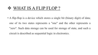  WHAT IS A FLIP FLOP ?
• A flip-flop is a device which stores a single bit (binary digit) of data;
one of its two states represents a "one" and the other represents a
"zero". Such data storage can be used for storage of state, and such a
circuit is described as sequential logic in electronics.
 