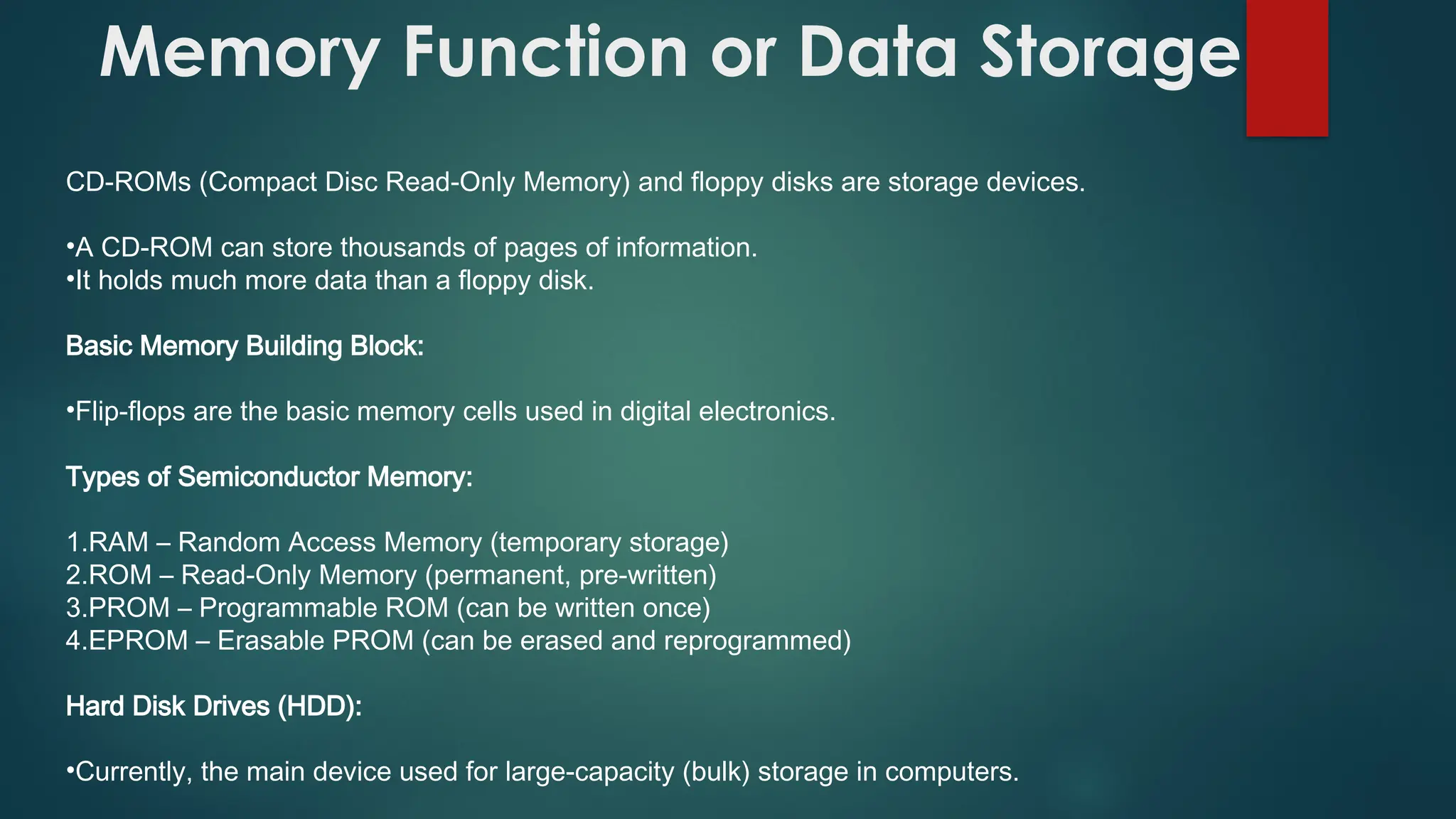 Memory Function or Data Storage
CD-ROMs (Compact Disc Read-Only Memory) and floppy disks are storage devices.
•A CD-ROM can store thousands of pages of information.
•It holds much more data than a floppy disk.
Basic Memory Building Block:
•Flip-flops are the basic memory cells used in digital electronics.
Types of Semiconductor Memory:
1.RAM – Random Access Memory (temporary storage)
2.ROM – Read-Only Memory (permanent, pre-written)
3.PROM – Programmable ROM (can be written once)
4.EPROM – Erasable PROM (can be erased and reprogrammed)
Hard Disk Drives (HDD):
•Currently, the main device used for large-capacity (bulk) storage in computers.
 