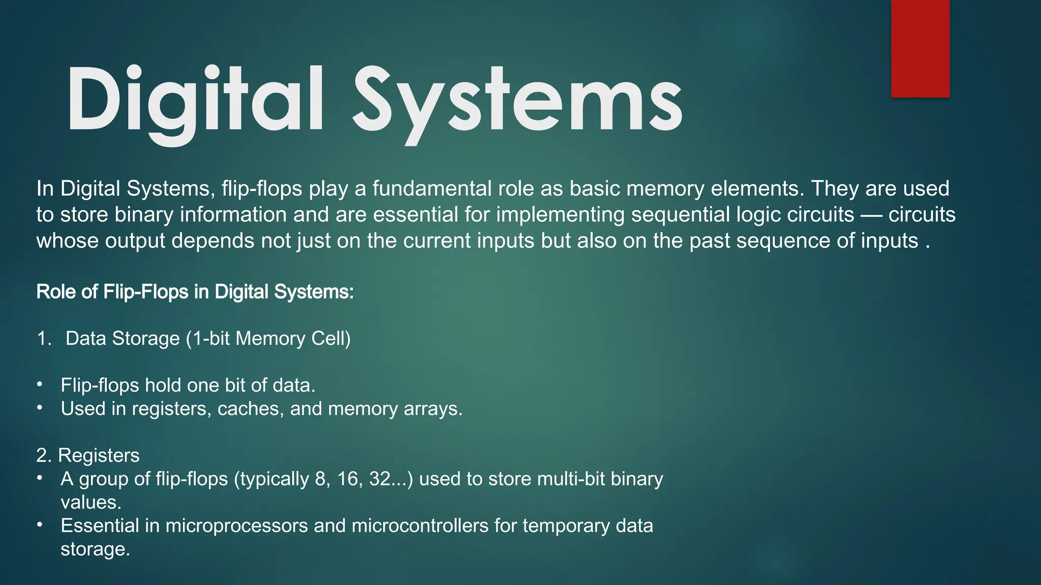 Digital Systems
In Digital Systems, flip-flops play a fundamental role as basic memory elements. They are used
to store binary information and are essential for implementing sequential logic circuits — circuits
whose output depends not just on the current inputs but also on the past sequence of inputs .
Role of Flip-Flops in Digital Systems:
1. Data Storage (1-bit Memory Cell)
• Flip-flops hold one bit of data.
• Used in registers, caches, and memory arrays.
2. Registers
• A group of flip-flops (typically 8, 16, 32...) used to store multi-bit binary
values.
• Essential in microprocessors and microcontrollers for temporary data
storage.
 