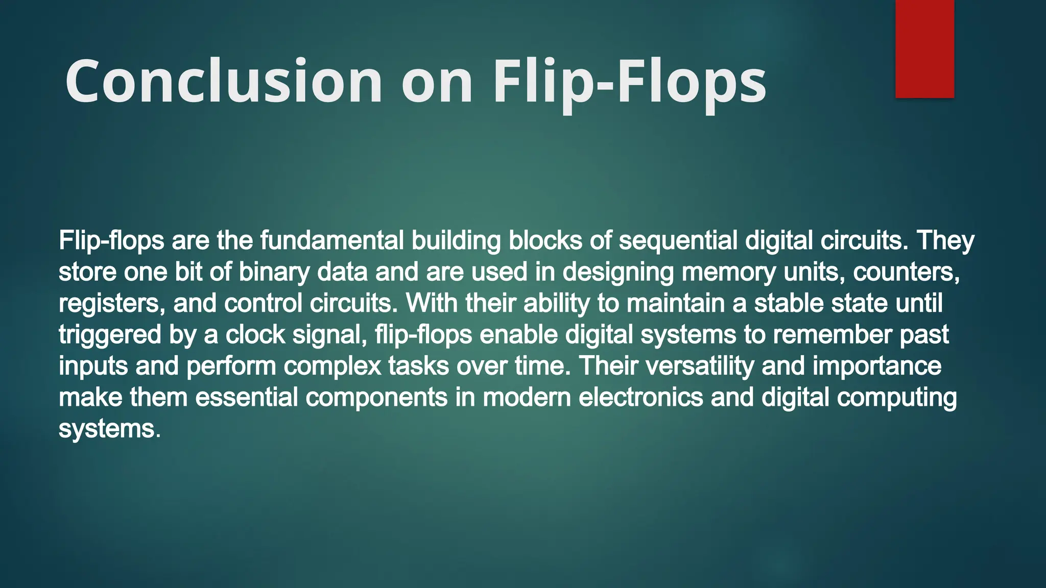 Conclusion on Flip-Flops
Flip-flops are the fundamental building blocks of sequential digital circuits. They
store one bit of binary data and are used in designing memory units, counters,
registers, and control circuits. With their ability to maintain a stable state until
triggered by a clock signal, flip-flops enable digital systems to remember past
inputs and perform complex tasks over time. Their versatility and importance
make them essential components in modern electronics and digital computing
systems.
 