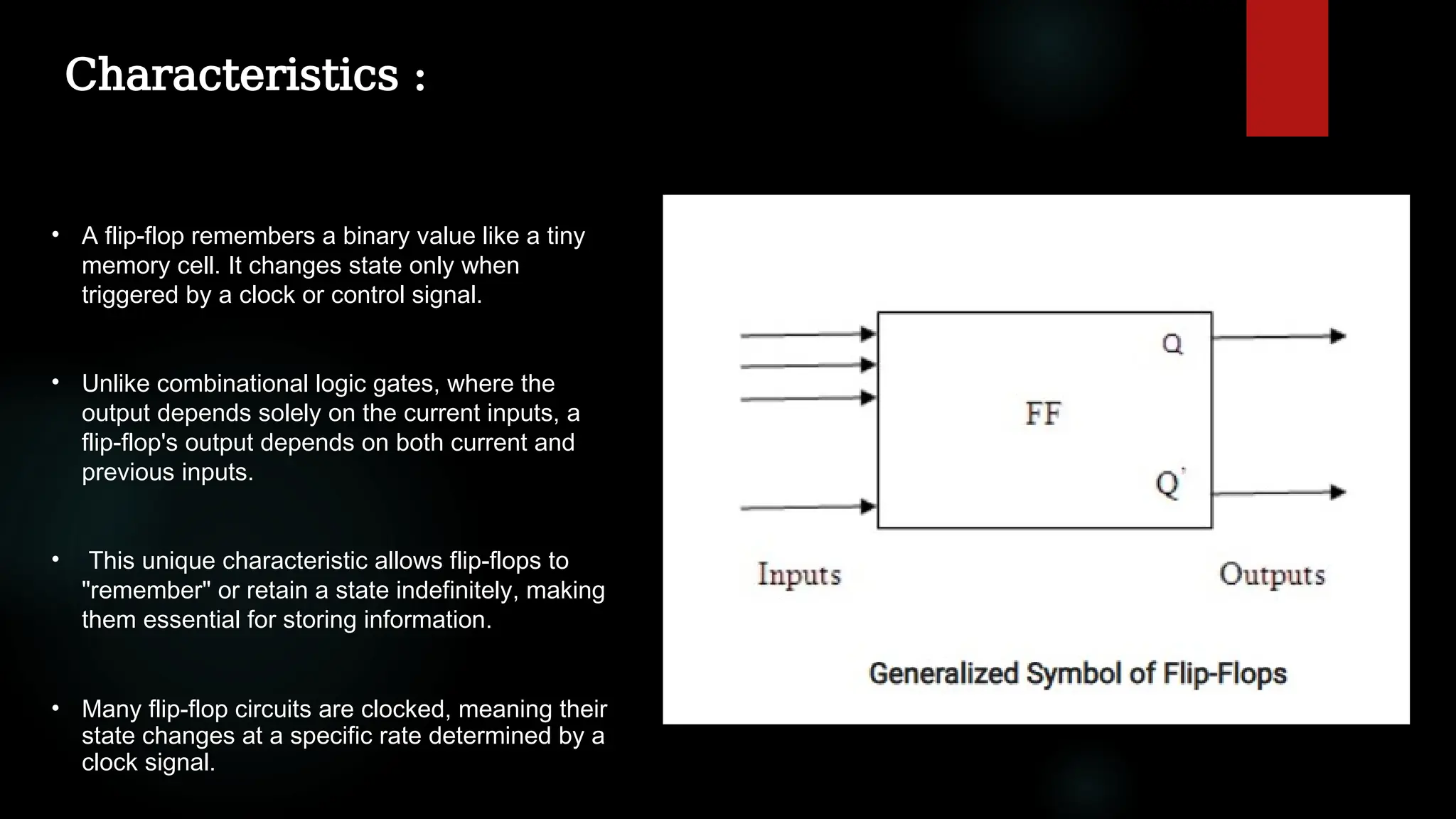 Characteristics :
• A flip-flop remembers a binary value like a tiny
memory cell. It changes state only when
triggered by a clock or control signal.
• Unlike combinational logic gates, where the
output depends solely on the current inputs, a
flip-flop's output depends on both current and
previous inputs.
• This unique characteristic allows flip-flops to
"remember" or retain a state indefinitely, making
them essential for storing information.
• Many flip-flop circuits are clocked, meaning their
state changes at a specific rate determined by a
clock signal.
 