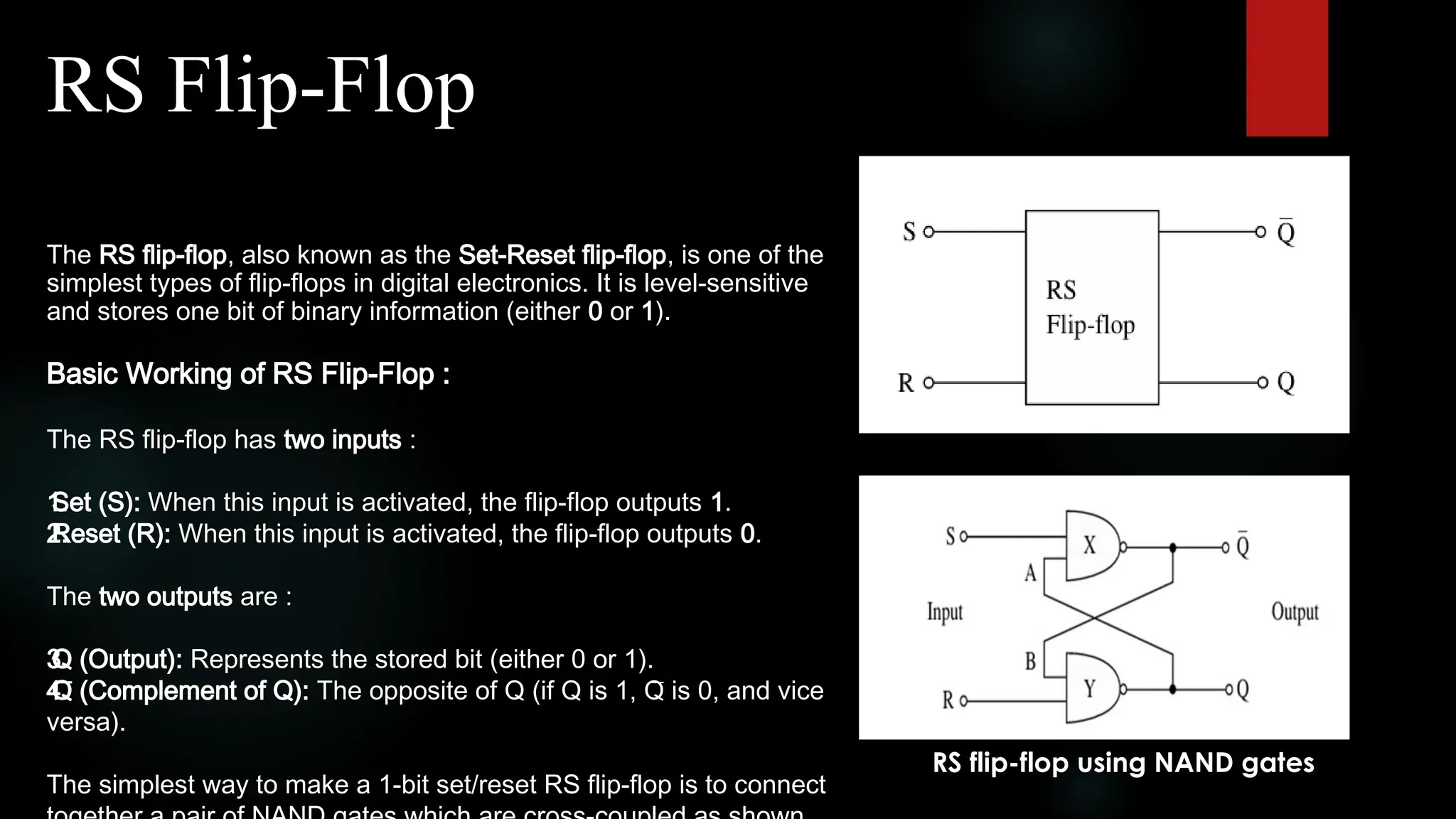 RS Flip-Flop
The RS flip-flop, also known as the Set-Reset flip-flop, is one of the
simplest types of flip-flops in digital electronics. It is level-sensitive
and stores one bit of binary information (either 0 or 1).
Basic Working of RS Flip-Flop :
The RS flip-flop has two inputs :
1.
Set (S): When this input is activated, the flip-flop outputs 1.
2.
Reset (R): When this input is activated, the flip-flop outputs 0.
The two outputs are :
3.
Q (Output): Represents the stored bit (either 0 or 1).
4.
Q̅ (Complement of Q): The opposite of Q (if Q is 1, Q̅ is 0, and vice
versa).
The simplest way to make a 1-bit set/reset RS flip-flop is to connect
RS flip-flop using NAND gates
 