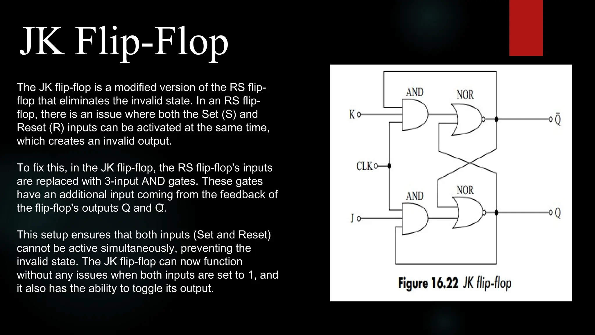 JK Flip-Flop
The JK flip-flop is a modified version of the RS flip-
flop that eliminates the invalid state. In an RS flip-
flop, there is an issue where both the Set (S) and
Reset (R) inputs can be activated at the same time,
which creates an invalid output.
To fix this, in the JK flip-flop, the RS flip-flop's inputs
are replaced with 3-input AND gates. These gates
have an additional input coming from the feedback of
the flip-flop's outputs Q and Q̅.
This setup ensures that both inputs (Set and Reset)
cannot be active simultaneously, preventing the
invalid state. The JK flip-flop can now function
without any issues when both inputs are set to 1, and
it also has the ability to toggle its output.
 