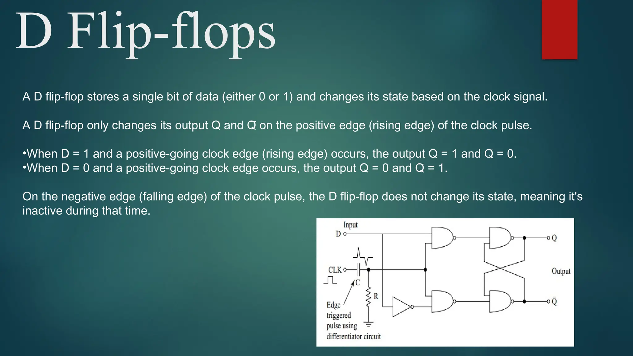 D Flip-flops
A D flip-flop stores a single bit of data (either 0 or 1) and changes its state based on the clock signal.
A D flip-flop only changes its output Q and Q̅ on the positive edge (rising edge) of the clock pulse.
•When D = 1 and a positive-going clock edge (rising edge) occurs, the output Q = 1 and Q̅ = 0.
•When D = 0 and a positive-going clock edge occurs, the output Q = 0 and Q̅ = 1.
On the negative edge (falling edge) of the clock pulse, the D flip-flop does not change its state, meaning it's
inactive during that time.
 
