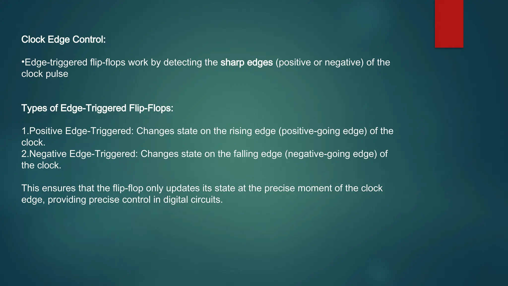 Clock Edge Control:
•Edge-triggered flip-flops work by detecting the sharp edges (positive or negative) of the
clock pulse
Types of Edge-Triggered Flip-Flops:
1.Positive Edge-Triggered: Changes state on the rising edge (positive-going edge) of the
clock.
2.Negative Edge-Triggered: Changes state on the falling edge (negative-going edge) of
the clock.
This ensures that the flip-flop only updates its state at the precise moment of the clock
edge, providing precise control in digital circuits.
 