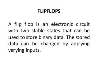 FLIPFLOPS
A flip flop is an electronic circuit
with two stable states that can be
used to store binary data. The stored
data can be changed by applying
varying inputs.
 