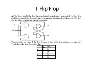 T Flip Flop
A T flip flop is like JK flip-flop. These are basically a single input version of JK flip flop. This
modified form of JK flip-flop is obtained by connecting both inputs J and K together. This flip-
flop has only one input along with the clock input.
These flip-flops are called T flip-flops because of their ability to complement its state (i.e.)
Toggle, hence the name Toggle flip-flop.
T Qn Qn+1
0 0 0
1 0 1
0 1 1
1 1 0
 