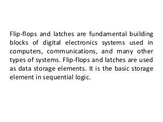 Flip-flops and latches are fundamental building
blocks of digital electronics systems used in
computers, communications, and many other
types of systems. Flip-flops and latches are used
as data storage elements. It is the basic storage
element in sequential logic.
 