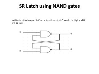 SR Latch using NAND gates
In this circuit when you Set S as active the output Q would be high and Q’
will be low.
 