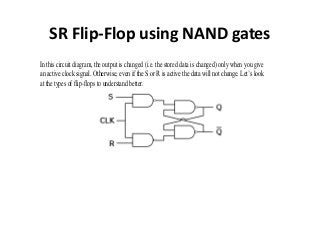 SR Flip-Flop using NAND gates
In this circuit diagram, the output is changed (i.e. the stored data is changed) only when you give
an active clock signal. Otherwise, even if the S or R is active the data will not change. Let’s look
at the types of flip-flops to understand better.
 