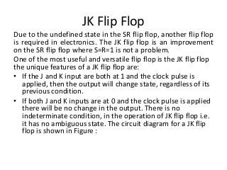 JK Flip Flop
Due to the undefined state in the SR flip flop, another flip flop
is required in electronics. The JK flip flop is an improvement
on the SR flip flop where S=R=1 is not a problem.
One of the most useful and versatile flip flop is the JK flip flop
the unique features of a JK flip flop are:
• If the J and K input are both at 1 and the clock pulse is
applied, then the output will change state, regardless of its
previous condition.
• If both J and K inputs are at 0 and the clock pulse is applied
there will be no change in the output. There is no
indeterminate condition, in the operation of JK flip flop i.e.
it has no ambiguous state. The circuit diagram for a JK flip
flop is shown in Figure :
 