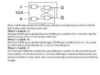 These J and K inputs disable the NAND gates, therefore clock pulse have no effect on the flip
flop. In other words, Q returns it last value.
When J = 0 and K = 1:
The upper NAND gate is disabled the lower NAND gate is enabled if Q is 1 therefore, flip flop
will be reset (Q = 0 Q =1) if not already in that state.
When J = 1 and K = 0
The lower NAND gate is disabled and the upper NAND gate is enabled if Q is at 1, As a result
we will be able to set the flip flop ( Q = 1, Q = 0) if not already set
When J = 1 and K = 1
If Q = 0 the lower NAND gate is disabled the upper NAND gate is enabled. This will set the flip flop and
hence Q will be 1. On the other hand if Q = 1, the lower NAND gate is enabled and flip flop will be reset
and hence Q will be 0. In other words , when J and K are both high, the clock pulses cause the JK flip flop
to toggle.
 