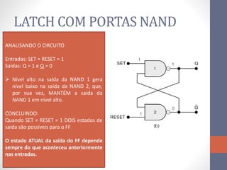 LATCH COM PORTAS NAND
ANALISANDO O CIRCUITO
Entradas: SET = RESET = 1
Saídas: Q = 1 e Q = 0
 Nível alto na saída da NAND 1 gera
nível baixo na saída da NAND 2, que,
por sua vez, MANTÉM a saída da
NAND 1 em nível alto.
CONCLUINDO:
Quando SET = RESET = 1 DOIS estados de
saída são possíveis para o FF
O estado ATUAL da saída do FF depende
sempre do que aconteceu anteriormente
nas entradas.
 