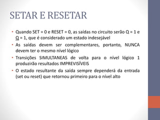 SETAR E RESETAR
• Quando SET = 0 e RESET = 0, as saídas no circuito serão Q = 1 e
Q = 1, que é considerado um estado indesejável
• As saídas devem ser complementares, portanto, NUNCA
devem ter o mesmo nível lógico
• Transições SIMULTANEAS de volta para o nível lógico 1
produzirão resultados IMPREVISÍVEIS
• O estado resultante da saída sempre dependerá da entrada
(set ou reset) que retornou primeiro para o nível alto
 
