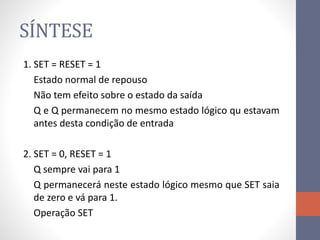 SÍNTESE
1. SET = RESET = 1
Estado normal de repouso
Não tem efeito sobre o estado da saída
Q e Q permanecem no mesmo estado lógico qu estavam
antes desta condição de entrada
2. SET = 0, RESET = 1
Q sempre vai para 1
Q permanecerá neste estado lógico mesmo que SET saia
de zero e vá para 1.
Operação SET
 