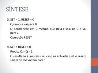 SÍNTESE
3. SET = 1, RESET = 0
Q sempre vai para 0
Q permanece em 0 mesmo que RESET saia de 0 e vá
para 1
Operação RESET
4. SET = RESET = 0
Produz Q = Q = 1
O resultado é imprevisível caso as entradas (set e reset)
saiam de 0 e voltem para 1
 