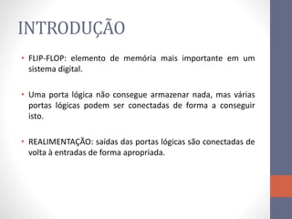 INTRODUÇÃO
• FLIP-FLOP: elemento de memória mais importante em um
sistema digital.
• Uma porta lógica não consegue armazenar nada, mas várias
portas lógicas podem ser conectadas de forma a conseguir
isto.
• REALIMENTAÇÃO: saídas das portas lógicas são conectadas de
volta à entradas de forma apropriada.
 