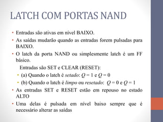 LATCH COM PORTAS NAND
• Entradas são ativas em nível BAIXO.
• As saídas mudarão quando as entradas forem pulsadas para
BAIXO.
• O latch da porta NAND ou simplesmente latch é um FF
básico.
Entradas são SET e CLEAR (RESET):
• (a) Quando o latch é setado: Q = 1 e Q = 0
• (b) Quando o latch é limpo ou resetado: Q = 0 e Q = 1
• As entradas SET e RESET estão em repouso no estado
ALTO
• Uma delas é pulsada em nível baixo sempre que é
necessário alterar as saídas
 