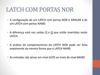 LATCH COM PORTAS NOR
• A configuração de um LATCH com portas NOR é SIMILAR à de
um LATCH com portas NAND.
• A diferença está nas saídas Q e Q que estão invertidas neste
LATCH.
• A análise do comportamento do LATCH NOR pode ser feita
exatamente da mesma forma que o LATCH NAND
• As entradas são ativas em nível ALTO ao invés de nível BAIXO
 