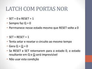 LATCH COM PORTAS NOR
• SET = 0 e RESET = 1
• Sempre faz Q = 0
• Perrmanece nesse estado mesmo que RESET volte a 0
• SET = RESET = 1
• Tenta setar e resetar o circuito ao mesmo tempo
• Gera Q = Q = 0
• Se RESET e SET retornarem para o estado 0, o estado
resultante em Q e Q será imprevisível
• Não usar esta condição
 
