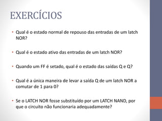 EXERCÍCIOS
• Qual é o estado normal de repouso das entradas de um latch
NOR?
• Qual é o estado ativo das entradas de um latch NOR?
• Quando um FF é setado, qual é o estado das saídas Q e Q?
• Qual é a única maneira de levar a saída Q de um latch NOR a
comutar de 1 para 0?
• Se o LATCH NOR fosse substituído por um LATCH NAND, por
que o circuito não funcionaria adequadamente?
 