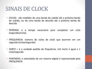 SINAIS DE CLOCK
• CICLOS: são medidos de uma borda de subida até a próxima borda
de subida, ou de uma borda de descida até a próxima borda de
descida
• PERÍODO: é o tempo necessário para completar um ciclo
(segundos/ciclo).
• FREQUENCIA: número de ciclos de clock que ocorrem em um
segundo (ciclos/segundo)
• HERTZ = é a unidade padrão de frequência. Um hertz é igual a 1
ciclo/segundo
• PORTANTO, a velocidade de um sistema digital é representada pela
FREQUENCIA
 
