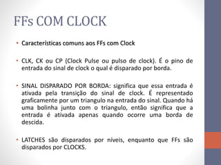 FFs COM CLOCK
• Características comuns aos FFs com Clock
• CLK, CK ou CP (Clock Pulse ou pulso de clock). É o pino de
entrada do sinal de clock o qual é disparado por borda.
• SINAL DISPARADO POR BORDA: significa que essa entrada é
ativada pela transição do sinal de clock. É representado
graficamente por um triangulo na entrada do sinal. Quando há
uma bolinha junto com o triangulo, então significa que a
entrada é ativada apenas quando ocorre uma borda de
descida.
• LATCHES são disparados por níveis, enquanto que FFs são
disparados por CLOCKS.
 