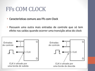 FFs COM CLOCK
• Características comuns aos FFs com Clock
• Possuem uma outra mais entradas de controle que só tem
efeito nas saídas quando ocorrer uma transição ativa do clock
 