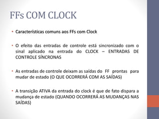 FFs COM CLOCK
• Características comuns aos FFs com Clock
• O efeito das entradas de controle está sincronizado com o
sinal aplicado na entrada do CLOCK – ENTRADAS DE
CONTROLE SÍNCRONAS
• As entradas de controle deixam as saídas do FF prontas para
mudar de estado (O QUE OCORRERÁ COM AS SAÍDAS)
• A transição ATIVA da entrada do clock é que de fato dispara a
mudança de estado (QUANDO OCORRERÁ AS MUDANÇAS NAS
SAÍDAS)
 
