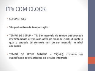 FFs COM CLOCK
• SETUP E HOLD
• São parâmetros de temporização
• TEMPO DE SETUP – TS: é o intervalo de tempo que precede
imediatamente a transição ativa do sinal de clock, durante a
qual a entrada de controle tem de ser mantida no nível
adequado
• TEMPO DE SETUP MÍNIMO – TS(mín): costuma ser
especificado pelo fabricante do circuito integrado
 