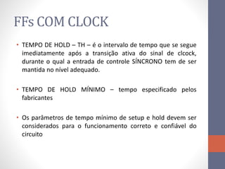 FFs COM CLOCK
• TEMPO DE HOLD – TH – é o intervalo de tempo que se segue
imediatamente após a transição ativa do sinal de clcock,
durante o qual a entrada de controle SÍNCRONO tem de ser
mantida no nível adequado.
• TEMPO DE HOLD MÍNIMO – tempo especificado pelos
fabricantes
• Os parâmetros de tempo mínimo de setup e hold devem ser
considerados para o funcionamento correto e confiável do
circuito
 