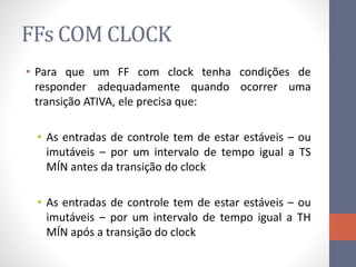 FFs COM CLOCK
• Para que um FF com clock tenha condições de
responder adequadamente quando ocorrer uma
transição ATIVA, ele precisa que:
• As entradas de controle tem de estar estáveis – ou
imutáveis – por um intervalo de tempo igual a TS
MÍN antes da transição do clock
• As entradas de controle tem de estar estáveis – ou
imutáveis – por um intervalo de tempo igual a TH
MÍN após a transição do clock
 