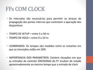 FFs COM CLOCK
• Os intervalos são necessários para permitir os atrasos de
propagação das portas internas que controlam a operação dos
dispositivos
• TEMPO DE SETUP = entre 5 a 50 ns
• TEMPO DE HOLD = entre 0 a 10 ns
• LEMBRANDO: Os tempos são medidos entre os instantes em
que as transições estão em 50%
• IMPORTANCIA DOS PARAMETROS: Existem situações em que
as entradas de controle SÍNCRONAS do FF mudam de estado
aproximadamente ao mesmo tempo que a entrada de clock
 